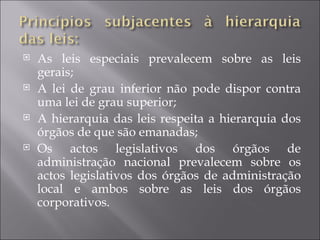    As leis especiais prevalecem sobre as leis
    gerais;
   A lei de grau inferior não pode dispor contra
    uma lei de grau superior;
   A hierarquia das leis respeita a hierarquia dos
    órgãos de que são emanadas;
   Os actos legislativos dos órgãos de
    administração nacional prevalecem sobre os
    actos legislativos dos órgãos de administração
    local e ambos sobre as leis dos órgãos
    corporativos.
 