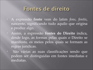 •   A expressão fonte vem do latim fons, fontis,
    nascente, significando tudo aquilo que origina
    e produz algo.
•   Assim, a expressão fontes do Direito indica,
    desde logo, as formas pelas quais o Direito se
    manifesta, os meios pelos quais se formam as
    regras jurídicas.
•    São várias as suas classificações sendo que
    podem ser distinguidas em fontes imediatas e
    mediatas.
 