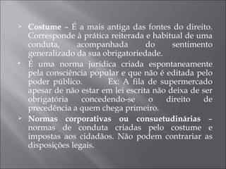    Costume – É a mais antiga das fontes do direito.
    Corresponde à prática reiterada e habitual de uma
    conduta,      acompanhada        do     sentimento
    generalizado da sua obrigatoriedade.
   É uma norma jurídica criada espontaneamente
    pela consciência popular e que não é editada pelo
    poder público.       Ex: A fila de supermercado
    apesar de não estar em lei escrita não deixa de ser
    obrigatória    concedendo-se      o   direito   de
    precedência a quem chega primeiro.
   Normas corporativas ou consuetudinárias –
    normas de conduta criadas pelo costume e
    impostas aos cidadãos. Não podem contrariar as
    disposições legais.
 