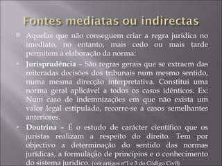    Aquelas que não conseguem criar a regra jurídica no
    imediato, no entanto, mais cedo ou mais tarde
    permitem a elaboração da norma:
   Jurisprudência – São regras gerais que se extraem das
    reiteradas decisões dos tribunais num mesmo sentido,
    numa mesma direcção interpretativa. Constitui uma
    norma geral aplicável a todos os casos idênticos. Ex:
    Num caso de indemnizações em que não exista um
    valor legal estipulado, recorre-se a casos semelhantes
    anteriores.
   Doutrina – É o estudo de carácter científico que os
    juristas realizam a respeito do direito. Tem por
    objectivo a determinação do sentido das normas
    jurídicas, a formulação de princípios e o conhecimento
    do sistema jurídico. (ver artigos nº1 e 3 do Código Civil)
 