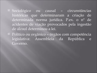    Sociológico ou causal – circunstâncias
    históricas que determinaram a criação de
    determinada norma jurídica. P.ex. o nº de
    acidentes de viação provocados pela ingestão
    de álcool determinou a lei.
   Político ou orgânico – órgãos com competência
    legislativa: Assembleia da República e
    Governo.
 