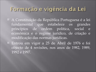    A Constituição da República Portuguesa é a lei
    fundamental que estabelece os grandes
    princípios de ordem política, social e
    económica e o regime jurídico, de criação e
    modificação das normas jurídicas.
   Entrou em vigor a 25 de Abril de 1976 e foi
    objecto de 4 revisões, nos anos de 1982, 1989,
    1992 e 1997.
 