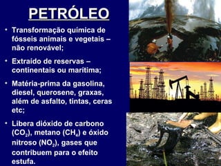 PETRÓLEO   Transformação química de fósseis animais e vegetais – não renovável; Extraído de reservas – continentais ou marítima; Matéria-prima da gasolina, diesel, querosene, graxas, além de asfalto, tintas, ceras etc; Libera dióxido de carbono (CO 2 ), metano (CH 4 ) e óxido nitroso (NO 2 ), gases que contribuem para o efeito estufa.  