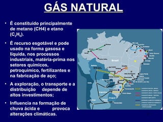 GÁS NATURAL   É constituído principalmente de metano (CH4)   e etano (C 2 H 6 ). É recurso esgotável e pode usado na forma gasosa e líquida, nos processos industriais, matéria-prima nos setores químicos, petroquímico, fertilizantes e na fabricação de aço; A exploração, o transporte e a distribuição  depende de altos investimentos; Influencia na formação de chuva ácida e  provoca alterações climáticas. 