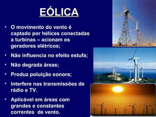 EÓLICA   O movimento do vento é captado por hélices conectadas a turbinas – acionam os geradores elétricos; Não influencia no efeito estufa; Não degrada áreas; Produz poluição sonora; Interfere nas transmissões de rádio e TV. Aplicável em áreas com grandes e constantes  correntes  de vento. 