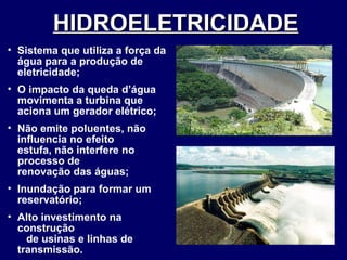 HIDROELETRICIDADE   Sistema que utiliza a força da água para a produção de eletricidade; O impacto da queda d’água movimenta a turbina que aciona um gerador elétrico; Não emite poluentes, não influencia no efeito  estufa, não interfere no processo de  renovação das águas; Inundação para formar um reservatório; Alto investimento na construção  de usinas e linhas de transmissão. 