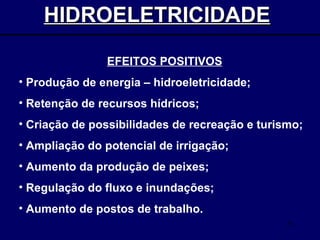 HIDROELETRICIDADE   EFEITOS POSITIVOS Produção de energia – hidroeletricidade; Retenção de recursos hídricos; Criação de possibilidades de recreação e turismo; Ampliação do potencial de irrigação; Aumento da produção de peixes; Regulação do fluxo e inundações; Aumento de postos de trabalho. 