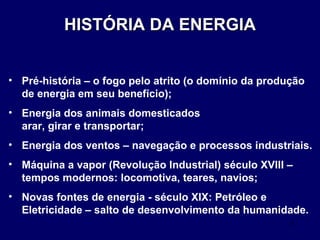 Pré-história – o fogo pelo atrito (o domínio da produção de energia em seu benefício); Energia dos animais domesticados  arar, girar e transportar; Energia dos ventos – navegação e processos industriais. Máquina a vapor (Revolução Industrial) século XVIII – tempos modernos: locomotiva, teares, navios; Novas fontes de energia - século XIX: Petróleo e Eletricidade – salto de desenvolvimento da humanidade. HISTÓRIA DA ENERGIA 