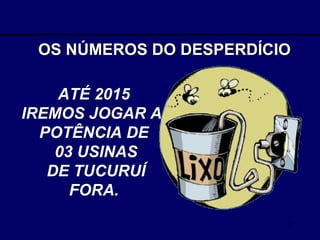 OS NÚMEROS DO DESPERDÍCIO ATÉ 2015  IREMOS JOGAR A  POTÊNCIA DE  03 USINAS DE TUCURUÍ  FORA.  