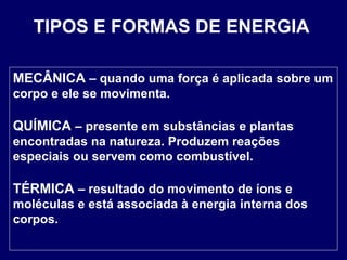 TIPOS E FORMAS DE ENERGIA MECÂNICA  – quando uma força é aplicada sobre um corpo e ele se movimenta.  QUÍMICA  – presente em substâncias e plantas encontradas na natureza. Produzem reações especiais ou servem como combustível.  TÉRMICA  – resultado do movimento de íons e moléculas e está associada à energia interna dos corpos.  