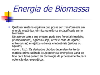 Energia de Biomassa Qualquer matéria orgânica que possa ser transformada em energia mecânica, térmica ou elétrica é classificada como biomassa. De acordo com a sua origem, pode ser: florestal (madeira, principalmente), agrícola (soja, arroz e cana-de-açúcar, entre outras) e rejeitos urbanos e industriais (sólidos ou líquidos, como o lixo). Os derivados obtidos dependem tanto da matéria-prima utilizada (cujo potencial energético varia de tipo para tipo) quanto da tecnologia de processamento para obtenção dos energéticos. 