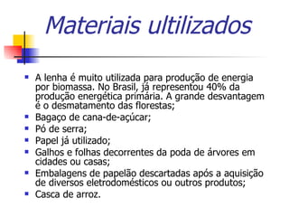 Materiais ultilizados A lenha é muito utilizada para produção de energia por biomassa. No Brasil, já representou 40% da produção energética primária. A grande desvantagem é o desmatamento das florestas;  Bagaço de cana-de-açúcar;  Pó de serra;  Papel já utilizado;  Galhos e folhas decorrentes da poda de árvores em cidades ou casas;  Embalagens de papelão descartadas após a aquisição de diversos eletrodomésticos ou outros produtos; Casca de arroz. 