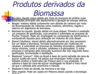 Produtos derivados da Biomassa Bio-óleo: líquido negro obtido por meio do processo de pirólise cujas destinações principais são aquecimento e geração de energia elétrica.  Biogás: metano obtido juntamente com dióxido de carbono por meio da decomposição de materiais como resíduos, alimentos, esgoto e esterco em digestores de biomassa.  Biomass-to-Liquids: líquido obtido em duas etapas. Primeiro é realizado um processo de gasificação, cujo produto é submetido ao processo de Fischer-Tropsch. Pode ser empregado na composição de lubrificantes e combustíveis líquidos para utilização em motores do ciclo diesel.  Etanol Celulósico: etanol obtido alternativamente por dois processos. Em um deles a biomassa, formada basicamente por moléculas de célulose, é submetida ao processo de hidrólise enzimática, utilizando várias enzimas, como a celulase, celobiase e β-glicosidase. O outro processo é composto pela execução sucessiva das três seguintes fases: gasificação, fermentação e destilação.  Bioetanol "comum": feito no Brasil à base do sumo extraído da cana de açúcar (caldo-de-cana). Há países que empregam milho (caso dos Estados Unidos) e beterraba (da França) para a sua produção. O sistema à base de cana-de-açúcar empregado no Brasil é mais viável do que o utilizado pelo americano e francês.  Biodiesel é feito do dendê, da mamona e da soja.  Óleo vegetal: Pode ser usado em Motores diesel usando a tecnologia Elsbett.  