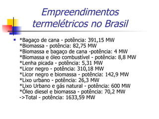 Empreendimentos termelétricos no Brasil *Bagaço de cana - potência: 391,15 MW *Biomassa - potência: 82,75 MW *Biomassa e bagaço de cana -potência: 4 MW *Biomassa e óleo combustível - potência: 8,8 MW *Lenha picada - potência: 5,31 MW *Licor negro - potência: 310,18 MW *Licor negro e biomassa - potência: 142,9 MW *Lixo urbano - potência: 26,3 MW *Lixo Urbano e gás natural - potência: 600 MW *Óleo diesel e biomassa - potência: 70,2 MW ->Total - potência: 1633,59 MW  