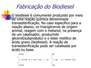 Fabricação do Biodiesel O biodiesel é comumente produzido por meio de uma reação química denominada transesterificação. No caso específico para a reação abaixo, os triaciglicerois de origem animal, reagem com o metanol, na presença de um catalisador, produzindo glicerol(subproduto) e o éster metílico de ácido graxo (biodiesel). A reação de transesterificação pode ser catalisada por ácido ou base. 