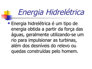 Energia Hidrelétrica Energia hidrelétrica é um tipo de energia obtida a partir da força das águas, geralmente utilizando-se um rio para impulsionar as turbinas, além dos desníveis do relevo ou quedas construídas pelo homem.  