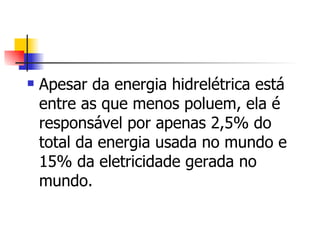Apesar da energia hidrelétrica está entre as que menos poluem, ela é responsável por apenas 2,5% do total da energia usada no mundo e 15% da eletricidade gerada no mundo.  