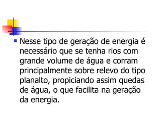 Nesse tipo de geração de energia é necessário que se tenha rios com grande volume de água e corram principalmente sobre relevo do tipo planalto, propiciando assim quedas de água, o que facilita na geração da energia.  
