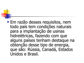 Em razão desses requisitos, nem todo país tem condições naturais para a implantação de usinas hidrelétricas, fazendo com que alguns países tenham destaque na obtenção desse tipo de energia, que são: Rússia, Canadá, Estados Unidos e Brasil.   