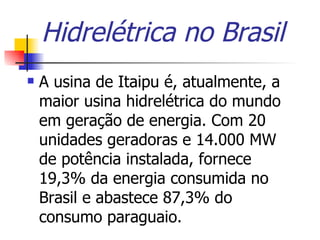 Hidrelétrica no Brasil A usina de Itaipu é, atualmente, a maior usina hidrelétrica do mundo em geração de energia. Com 20 unidades geradoras e 14.000 MW de potência instalada, fornece 19,3% da energia consumida no Brasil e abastece 87,3% do consumo paraguaio.  