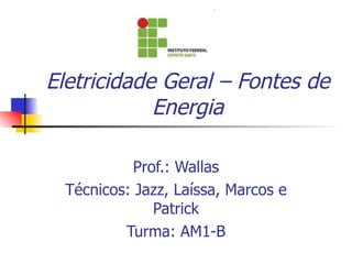 Eletricidade Geral – Fontes de Energia Prof.: Wallas Técnicos: Jazz, Laíssa, Marcos e Patrick Turma: AM1-B 