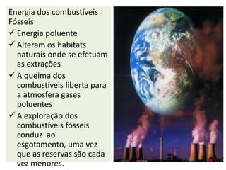 Energia dos combustíveis
Fósseis
 Energia poluente
 Alteram os habitats
  naturais onde se efetuam
  as extrações
 A queima dos
  combustíveis liberta para
  a atmosfera gases
  poluentes
 A exploração dos
  combustíveis fósseis
  conduz ao
  esgotamento, uma vez
  que as reservas são cada
  vez menores.
 