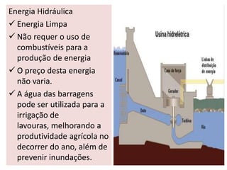 Energia Hidráulica
 Energia Limpa
 Não requer o uso de
  combustíveis para a
  produção de energia
 O preço desta energia
  não varia.
 A água das barragens
  pode ser utilizada para a
  irrigação de
  lavouras, melhorando a
  produtividade agrícola no
  decorrer do ano, além de
  prevenir inundações.
 
