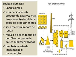Energia biomassa
 Energia limpa
 a humanidade esta
  produzindo cada vez mais
  lixo e esse lixo também é
  capaz de produzir energia
 ser descentralizadora de
  renda
 reduzir a dependência de
  petróleo por parte de
  países subdesenvolvidos
 tem baixo custo de
  implantação e
  manutenção.
 
