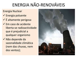 ENERGIA NÃO-RENOVÁVEIS
Energia Nuclear
 Energia poluente
 É altamente perigosa
 Em caso de acidente
  liberta-se radioactividade
  que é prejudicial a
  qualquer organismo
 Não depende da
  sazonalidade climática
  (nem das chuvas, nem
  dos ventos);
 