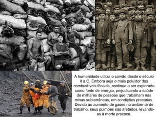 Lewis Hine
 A humanidade utiliza o carvão desde o século
    II a.C. Embora seja o mais poluidor dos
combustíveis fósseis, continua a ser explorado
 como fonte de energia, prejudicando a saúde
  de milhares de pessoas que trabalham nas
 minas subterrâneas, em condições precárias.
 Devido ao aumento de gases no ambiente de
trabalho, seus pulmões são afetados, levando-
              as à morte precoce.
 