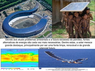 Devido aos atuais problemas ambientais e a futura escassez do petróleo, fontes
alternativas de energia são cada vez mais necessárias. Dentre estas, a solar merece
   grande destaque, principalmente por ser uma fonte limpa, renovável e de grande
                                  potencial futuro.
 