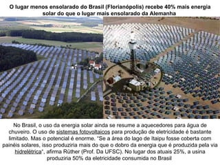 O lugar menos ensolarado do Brasil (Florianópolis) recebe 40% mais energia
             solar do que o lugar mais ensolarado da Alemanha




    No Brasil, o uso da energia solar ainda se resume a aquecedores para água de
  chuveiro. O uso de sistemas fotovoltaicos para produção de eletricidade é bastante
  limitado. Mas o potencial é enorme. “Se a área do lago de Itaipu fosse coberta com
painéis solares, isso produziria mais do que o dobro da energia que é produzida pela via
     hidrelétrica“, afirma Rüther (Prof. Da UFSC). No lugar dos atuais 25%, a usina
                    produziria 50% da eletricidade consumida no Brasil
 