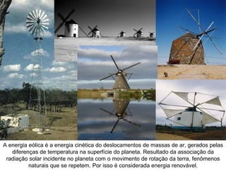 A energia eólica é a energia cinética do deslocamentos de massas de ar, gerados pelas
   diferenças de temperatura na superfície do planeta. Resultado da associação da
 radiação solar incidente no planeta com o movimento de rotação da terra, fenômenos
          naturais que se repetem. Por isso é considerada energia renovável.
 