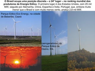 O Brasil ocupa uma posição discreta – o 24° lugar – no ranking mundial dos
  produtores de Energia Eólica. O primeiro lugar é dos Estados Unidos, com 25 mil
  MW, seguido por Alemanha, China, Espanha e Índia. Portugal, que, embora muito
         menor que o Brasil e com muito menos vento, produz 2,8 mil MW.
Parque Eólico Eco Energy, na cidade
de Beberibe, Ceará




                                      (aerogeradores) do
                                      Parque Eólico de
                                      Osório, RS.
 