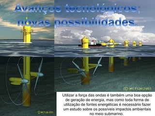 Utilizar a força das ondas é também uma boa opção
  de geração de energia, mas como toda forma de
 utilização de fontes energéticas é necessário fazer
um estudo sobre os possíveis impactos ambientais
                  no meio submarino.
 