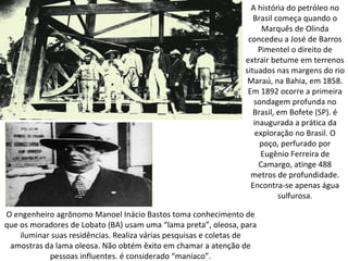 A história do petróleo no
                                                                   Brasil começa quando o
                                                                      Marquês de Olinda
                                                                 concedeu a José de Barros
                                                                     Pimentel o direito de
                                                                extrair betume em terrenos
                                                                situados nas margens do rio
                                                                 Maraú, na Bahia, em 1858.
                                                                 Em 1892 ocorre a primeira
                                                                   sondagem profunda no
                                                                   Brasil, em Bofete (SP). é
                                                                   inaugurada a prática da
                                                                    exploração no Brasil. O
                                                                     poço, perfurado por
                                                                      Eugênio Ferreira de
                                                                     Camargo, atinge 488
                                                                  metros de profundidade.
                                                                  Encontra-se apenas água
                                                                           sulfurosa.

O engenheiro agrônomo Manoel Inácio Bastos toma conhecimento de
que os moradores de Lobato (BA) usam uma “lama preta”, oleosa, para
    iluminar suas residências. Realiza várias pesquisas e coletas de
 amostras da lama oleosa. Não obtém êxito em chamar a atenção de
            pessoas influentes. é considerado “maníaco”.
 