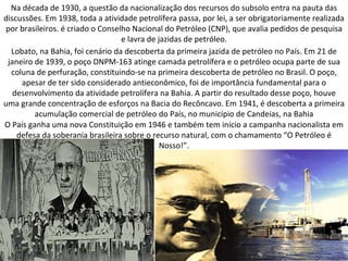 Na década de 1930, a questão da nacionalização dos recursos do subsolo entra na pauta das
discussões. Em 1938, toda a atividade petrolífera passa, por lei, a ser obrigatoriamente realizada
 por brasileiros. é criado o Conselho Nacional do Petróleo (CNP), que avalia pedidos de pesquisa
                                   e lavra de jazidas de petróleo.
  Lobato, na Bahia, foi cenário da descoberta da primeira jazida de petróleo no País. Em 21 de
 janeiro de 1939, o poço DNPM-163 atinge camada petrolífera e o petróleo ocupa parte de sua
  coluna de perfuração, constituindo-se na primeira descoberta de petróleo no Brasil. O poço,
     apesar de ter sido considerado antieconômico, foi de importância fundamental para o
   desenvolvimento da atividade petrolífera na Bahia. A partir do resultado desse poço, houve
uma grande concentração de esforços na Bacia do Recôncavo. Em 1941, é descoberta a primeira
         acumulação comercial de petróleo do País, no município de Candeias, na Bahia
O País ganha uma nova Constituição em 1946 e também tem início a campanha nacionalista em
    defesa da soberania brasileira sobre o recurso natural, com o chamamento “O Petróleo é
                                               Nosso!”.
 