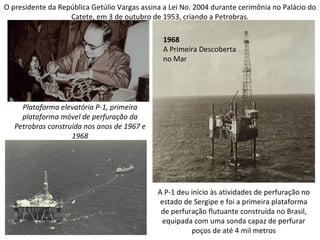 O presidente da República Getúlio Vargas assina a Lei No. 2004 durante cerimônia no Palácio do
                   Catete, em 3 de outubro de 1953, criando a Petrobras.

                                               1968
                                               A Primeira Descoberta
                                               no Mar




     Plataforma elevatória P-1, primeira
     plataforma móvel de perfuração da
   Petrobras construída nos anos de 1967 e
                    1968




                                              A P-1 deu início às atividades de perfuração no
                                               estado de Sergipe e foi a primeira plataforma
                                               de perfuração flutuante construída no Brasil,
                                                equipada com uma sonda capaz de perfurar
                                                        poços de até 4 mil metros
 