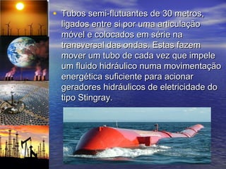 • Tubos semi-flutuantes de 30 metros,
  ligados entre si por uma articulação
  móvel e colocados em série na
  transversal das ondas. Estas fazem
  mover um tubo de cada vez que impele
  um fluido hidráulico numa movimentação
  energética suficiente para acionar
  geradores hidráulicos de eletricidade do
  tipo Stingray.
 