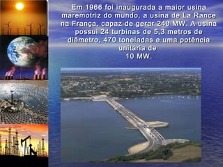 Em 1966 foi inaugurada a maior usina
maremotriz do mundo, a usina de La Rance
na França, capaz de gerar 240 MW. A usina
    possui 24 turbinas de 5,3 metros de
  diâmetro, 470 toneladas e uma potência
                unitária de
                  10 MW.
 