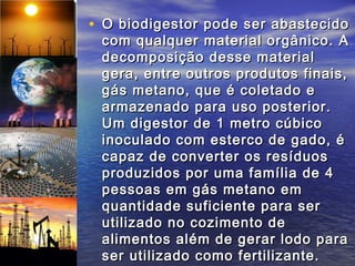 • O biodigestor pode ser abastecido
 com qualquer material orgânico. A
 decomposição desse material
 gera, entre outros produtos finais,
 gás metano, que é coletado e
 armazenado para uso posterior.
 Um digestor de 1 metro cúbico
 inoculado com esterco de gado, é
 capaz de converter os resíduos
 produzidos por uma família de 4
 pessoas em gás metano em
 quantidade suficiente para ser
 utilizado no cozimento de
 alimentos além de gerar lodo para
 ser utilizado como fertilizante.
 
