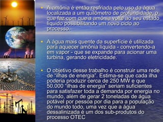 • A amônia é então resfriada pelo uso da água
  localizada a um quilômetro de profundidade, o
  que faz com que a amônia volte ao seu estado
  líquido possibilitando um novo ciclo ao
  processo.

• A água mais quente da superfície é utilizada
  para aquecer amônia líquida - convertendo-a
  em vapor - que se expande para acionar uma
  turbina, gerando eletricidade.

• O objetivo desse trabalho é construir uma rede
  de “ilhas de energia”. Estima-se que cada ilha
  poderia produzir cerca de 250 MW e que
  50.000 “ilhas de energia” seriam suficientes
  para satisfazer toda a demanda por energia no
  mundo, além de gerar 2 toneladas de água
  potável por pessoa por dia para a população
  do mundo todo, uma vez que a água
  dessalinizada é um dos sub-produtos do
  processo OTEC
 