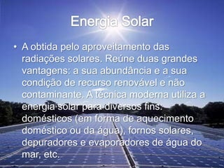 • A obtida pelo aproveitamento das
radiações solares. Reúne duas grandes
vantagens: a sua abundância e a sua
condição de recurso renovável e não
contaminante. A técnica moderna utiliza a
energia solar para diversos fins:
domésticos (em forma de aquecimento
doméstico ou da água), fornos solares,
depuradores e evaporadores de água do
mar, etc.
 