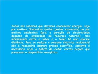 Todos nós sabemos que devemos economizar energia, seja
por motivos financeiros (evitar gastos excessivos) ou por
motivos ambientais (pois a geração de electricidade
depende da exploração de recursos naturais), mas
infelizmente entre o saber e o fazer há uma enorme
distância. Para se reduzir o consumo eléctrico residencial
não é necessário nenhum grande sacrifício, somente é
necessário criar o hábito de evitar certas acções que
promovem o desperdício energético.
 
