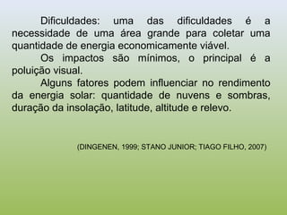 Dificuldades: uma das dificuldades é a
necessidade de uma área grande para coletar uma
quantidade de energia economicamente viável.
Os impactos são mínimos, o principal é a
poluição visual.
Alguns fatores podem influenciar no rendimento
da energia solar: quantidade de nuvens e sombras,
duração da insolação, latitude, altitude e relevo.
(DINGENEN, 1999; STANO JUNIOR; TIAGO FILHO, 2007)
 