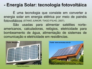 - Energia Solar: tecnologia fotovoltáica
É uma tecnologia que consiste em converter a
energia solar em energia elétrica por meio de painéis
fotovoltáicos
São usadas para alimentar satélites norte-
americanos, calculadoras, relógios, eletricidade para
bombeamento de água, alimentação de sistemas de
comunicação e eletricidade em residências.
Painel fotovoltáico
Fonte: Wikipédia Fonte: www.ecocasa.com.br
(STANO JUNIOR; TIAGO FILHO, 2007).
 