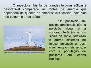 O impacto ambiental de grandes turbinas eólicas é
desprezível comparado às fontes de energia que
dependem da queima de combustíveis fósseis, pois elas
não poluem o ar ou a água.
Os possíveis im-
pactos ambientais são a
poluição visual e a
sonora, interferências nos
sinais de rádio, televisão
e outros sistemas de
telecomunicação e, pos-
sivelmente o mais sério, é
com a população de
pássaros em certas
regiões.
Fonte: http://static.hsw.com.br/gif/wind-turbine-kill-birds-1.jpg
 