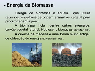 - Energia de Biomassa
Energia de biomassa é aquela que utiliza
recursos renováveis de origem animal ou vegetal para
produzir energia (MMA).
A biomassa inclui, dentre outros exemplos,
carvão vegetal, etanol, biodiesel e biogás
Fonte: www.revistaplantar.com.br Fonte: cienciahoje.uol.com.br
(DINGENEN, 1999).
A queima de madeira é uma forma muito antiga
de obtenção de energia (DINGENEN, 1999).
 