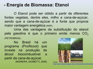 - Energia de Biomassa: Etanol
O Etanol pode ser obtido a partir de diferentes
fontes vegetais, dentre eles, milho e cana-de-açúcar,
sendo que a cana-de-açúcar é a fonte que propicia
maior vantagem energética (ANP).
Uma das vantagens da substituição do etanol
pela gasolina é que o primeiro emite menos CO2
(PETROBRAS).
No Brasil há um
programa (ProÁlcool) que
investe na produção de
álcool biocombustível a
partir da cana-de-açúcar.
(MOREIRA; GIOMETTI, 2008) Fonte:
http://www.webioenergias.com.br/noticias/biocombustiveis
 