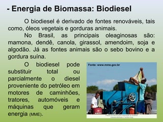 - Energia de Biomassa: Biodiesel
O biodiesel é derivado de fontes renováveis, tais
como, óleos vegetais e gorduras animais.
No Brasil, as principais oleaginosas são:
mamona, dendê, canola, girassol, amendoim, soja e
algodão. Já as fontes animais são o sebo bovino e a
gordura suína.
O biodiesel pode
substituir total ou
parcialmente o diesel
proveniente do petróleo em
motores de caminhões,
tratores, automóveis e
máquinas que geram
energia (MME).
Fonte: www.mme.gov.br
 